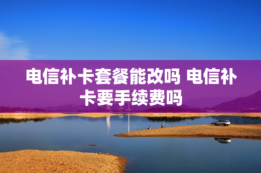 电信补卡套餐能改吗 电信补卡要手续费吗