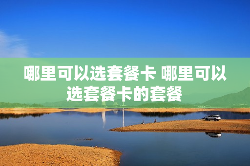 哪里可以选套餐卡 哪里可以选套餐卡的套餐
