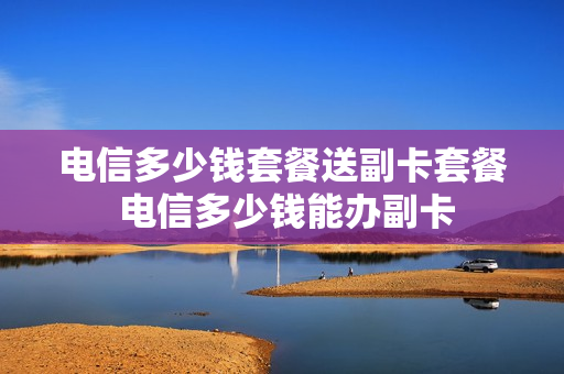 电信多少钱套餐送副卡套餐 电信多少钱能办副卡