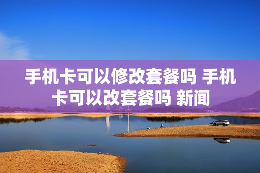 手机卡可以修改套餐吗 手机卡可以改套餐吗 新闻