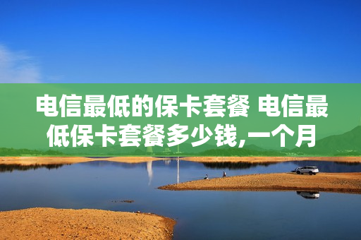 电信最低的保卡套餐 电信最低保卡套餐多少钱,一个月