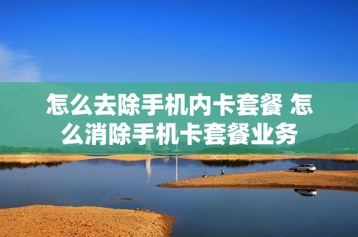 怎么去除手机内卡套餐 怎么消除手机卡套餐业务