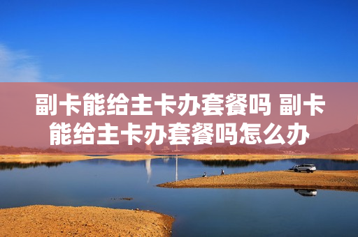 副卡能给主卡办套餐吗 副卡能给主卡办套餐吗怎么办