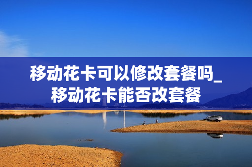 移动花卡可以修改套餐吗_移动花卡能否改套餐