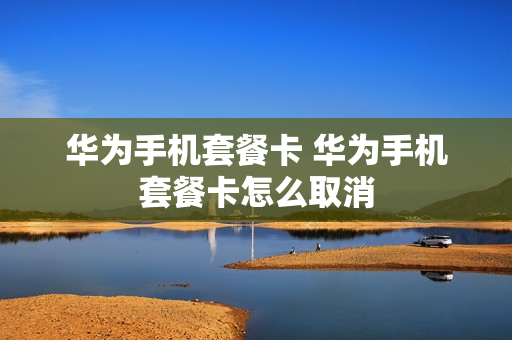 华为手机套餐卡 华为手机套餐卡怎么取消