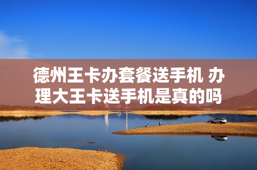 德州王卡办套餐送手机 办理大王卡送手机是真的吗