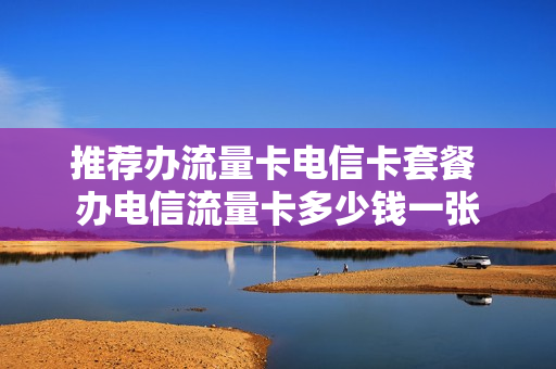 推荐办流量卡电信卡套餐 办电信流量卡多少钱一张