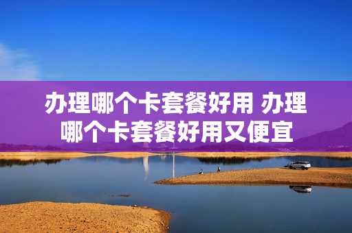 办理哪个卡套餐好用 办理哪个卡套餐好用又便宜