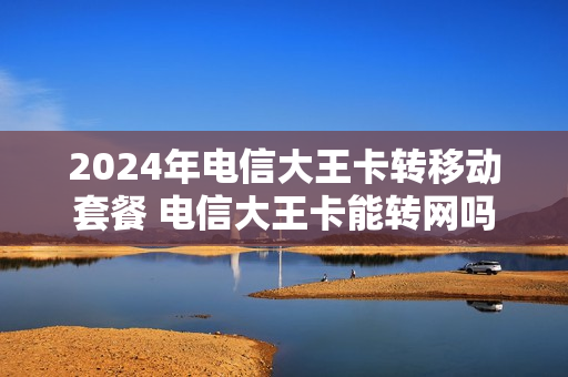 2024年电信大王卡转移动套餐 电信大王卡能转网吗
