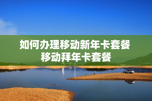 如何办理移动新年卡套餐 移动拜年卡套餐
