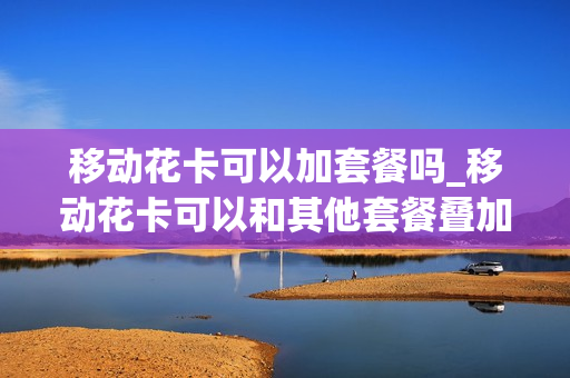 移动花卡可以加套餐吗_移动花卡可以和其他套餐叠加吗