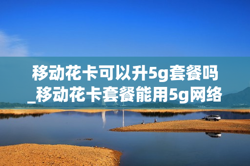 移动花卡可以升5g套餐吗_移动花卡套餐能用5g网络吗