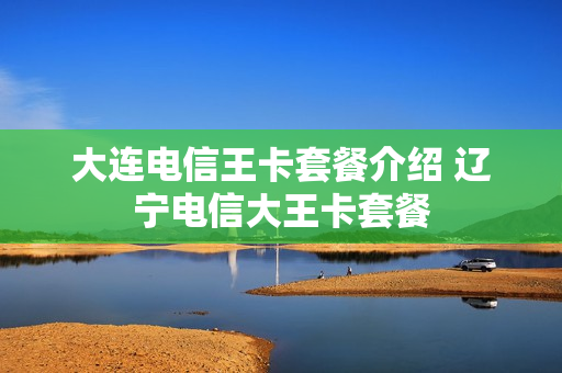 大连电信王卡套餐介绍 辽宁电信大王卡套餐