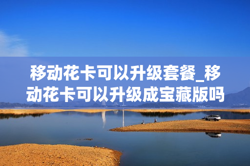 移动花卡可以升级套餐_移动花卡可以升级成宝藏版吗