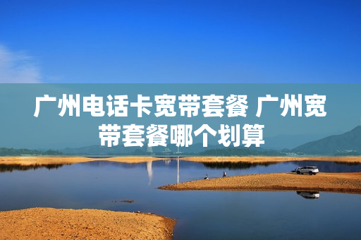 广州电话卡宽带套餐 广州宽带套餐哪个划算