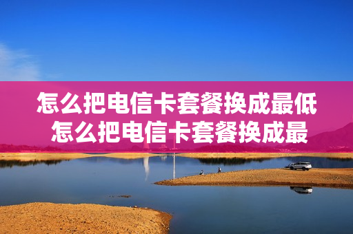 怎么把电信卡套餐换成最低 怎么把电信卡套餐换成最低套餐