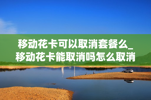 移动花卡可以取消套餐么_移动花卡能取消吗怎么取消不掉呢