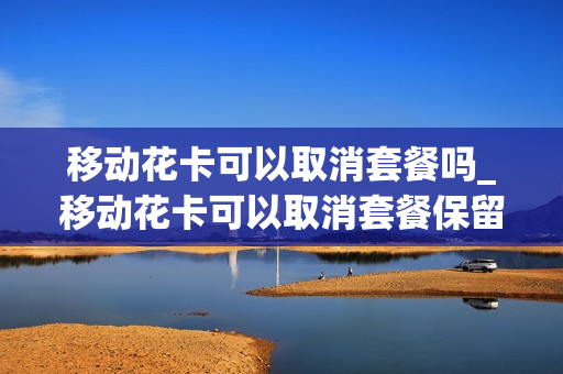 移动花卡可以取消套餐吗_移动花卡可以取消套餐保留手机卡吗