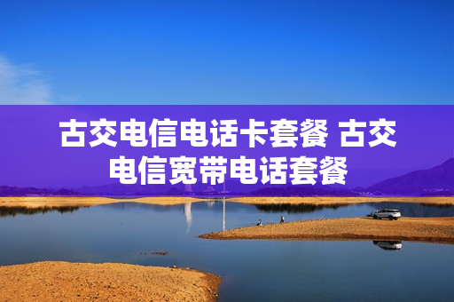 古交电信电话卡套餐 古交电信宽带电话套餐
