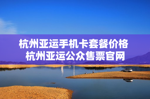 杭州亚运手机卡套餐价格 杭州亚运公众售票官网
