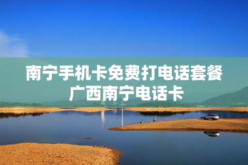 南宁手机卡免费打电话套餐 广西南宁电话卡