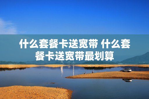 什么套餐卡送宽带 什么套餐卡送宽带最划算