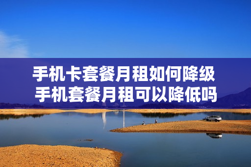 手机卡套餐月租如何降级 手机套餐月租可以降低吗