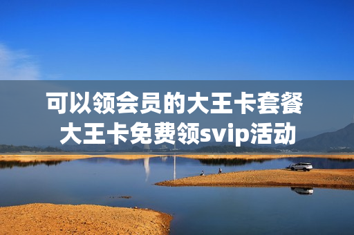 可以领会员的大王卡套餐 大王卡免费领svip活动