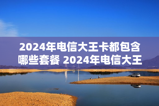 2024年电信大王卡都包含哪些套餐 2024年电信大王卡都包含哪些套餐呢