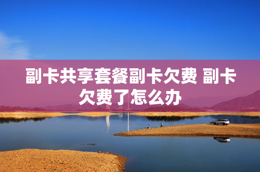 副卡共享套餐副卡欠费 副卡欠费了怎么办