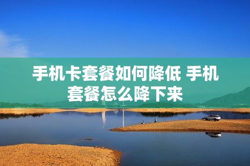 手机卡套餐如何降低 手机套餐怎么降下来