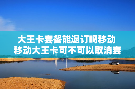 大王卡套餐能退订吗移动 移动大王卡可不可以取消套餐