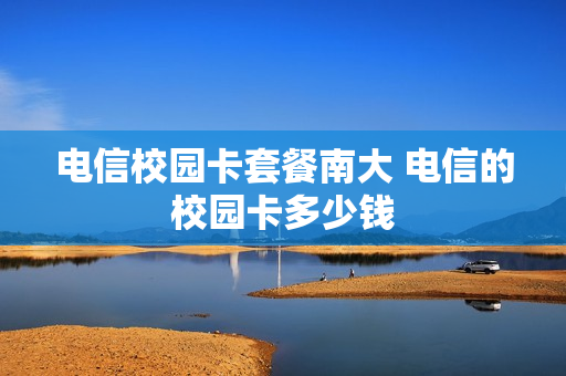 电信校园卡套餐南大 电信的校园卡多少钱