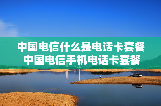 中国电信什么是电话卡套餐 中国电信手机电话卡套餐介绍