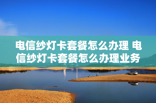 电信纱灯卡套餐怎么办理 电信纱灯卡套餐怎么办理业务