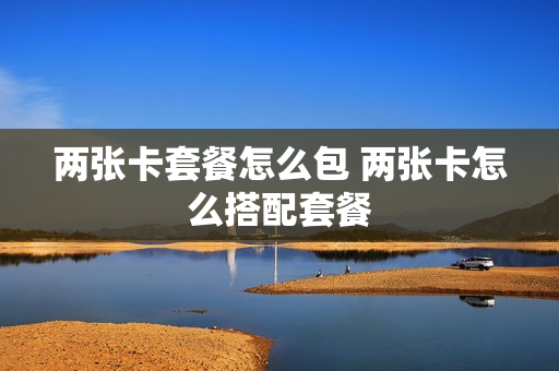 两张卡套餐怎么包 两张卡怎么搭配套餐