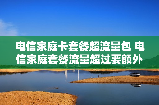 电信家庭卡套餐超流量包 电信家庭套餐流量超过要额外交钱吗