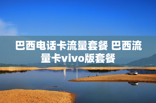 巴西电话卡流量套餐 巴西流量卡vivo版套餐