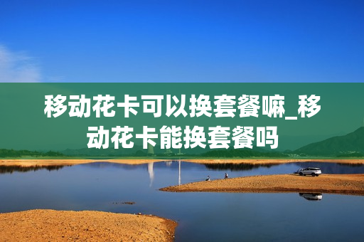 移动花卡可以换套餐嘛_移动花卡能换套餐吗