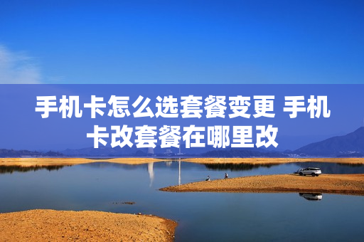 手机卡怎么选套餐变更 手机卡改套餐在哪里改