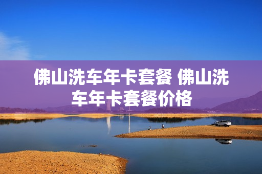 佛山洗车年卡套餐 佛山洗车年卡套餐价格