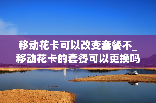 移动花卡可以改变套餐不_移动花卡的套餐可以更换吗