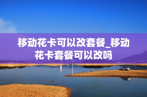 移动花卡可以改套餐_移动花卡套餐可以改吗