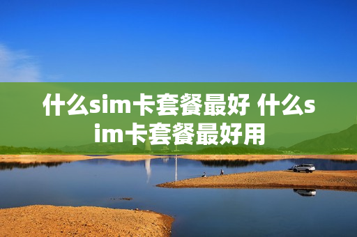 什么sim卡套餐最好 什么sim卡套餐最好用