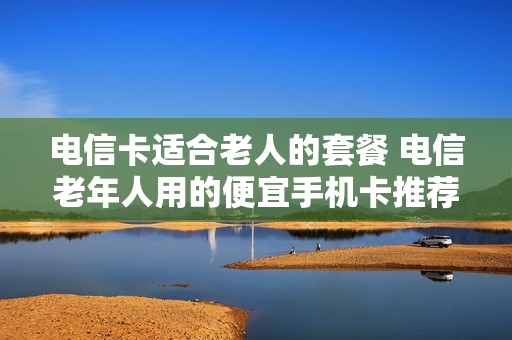 电信卡适合老人的套餐 电信老年人用的便宜手机卡推荐