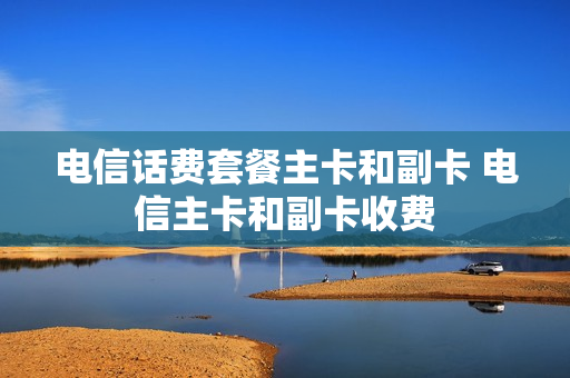 电信话费套餐主卡和副卡 电信主卡和副卡收费