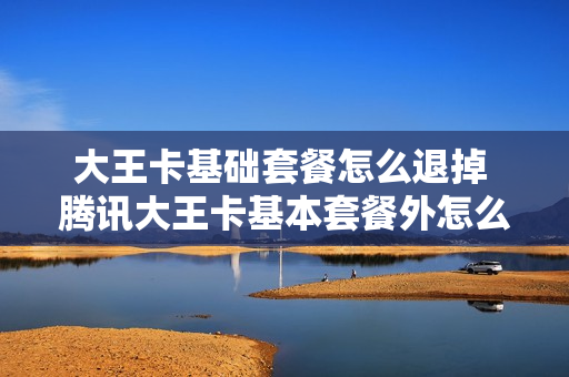 大王卡基础套餐怎么退掉 腾讯大王卡基本套餐外怎么取消