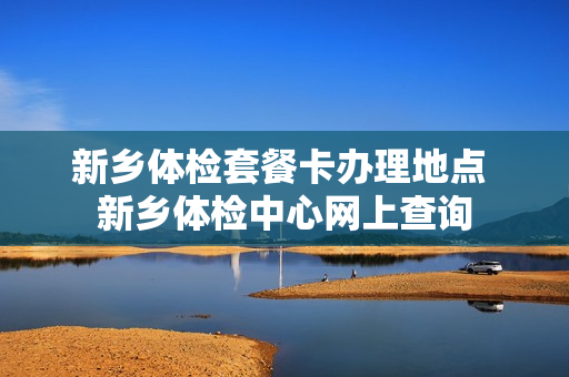 新乡体检套餐卡办理地点 新乡体检中心网上查询