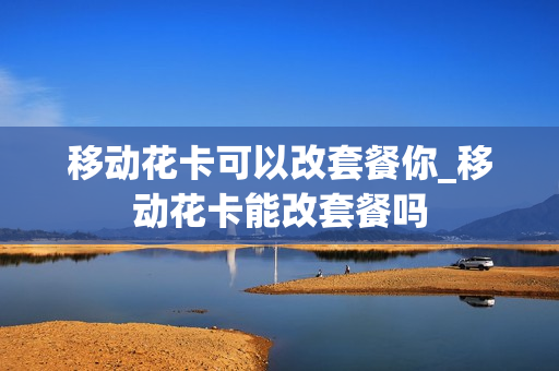 移动花卡可以改套餐你_移动花卡能改套餐吗