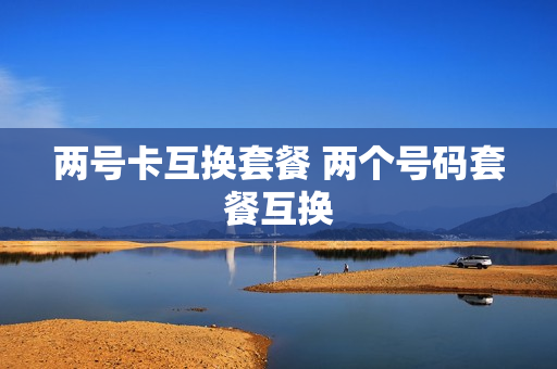 两号卡互换套餐 两个号码套餐互换